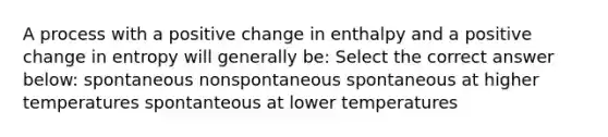 A process with a positive change in enthalpy and a positive change in entropy will generally be: Select the correct answer below: spontaneous nonspontaneous spontaneous at higher temperatures spontanteous at lower temperatures