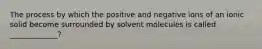 The process by which the positive and negative ions of an ionic solid become surrounded by solvent molecules is called _____________?