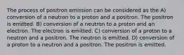 The process of positron emission can be considered as the A) conversion of a neutron to a proton and a positron. The positron is emitted. B) conversion of a neutron to a proton and an electron. The electron is emitted. C) conversion of a proton to a neutron and a positron. The neutron is emitted. D) conversion of a proton to a neutron and a positron. The positron is emitted.