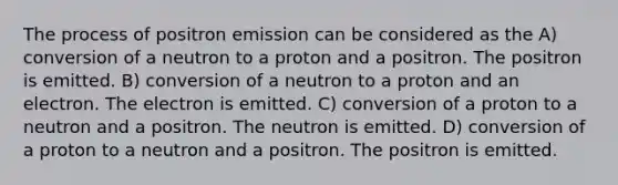 The process of positron emission can be considered as the A) conversion of a neutron to a proton and a positron. The positron is emitted. B) conversion of a neutron to a proton and an electron. The electron is emitted. C) conversion of a proton to a neutron and a positron. The neutron is emitted. D) conversion of a proton to a neutron and a positron. The positron is emitted.