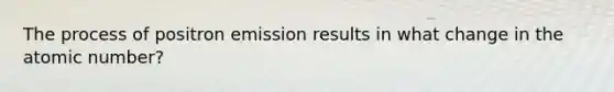 The process of positron emission results in what change in the atomic number?