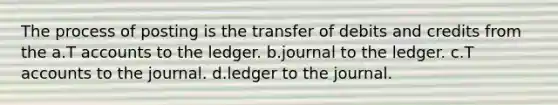 The process of posting is the transfer of debits and credits from the a.T accounts to the ledger. b.journal to the ledger. c.T accounts to the journal. d.ledger to the journal.