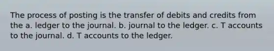 The process of posting is the transfer of debits and credits from the a. ledger to the journal. b. journal to the ledger. c. T accounts to the journal. d. T accounts to the ledger.