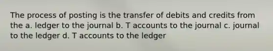 The process of posting is the transfer of debits and credits from the a. ledger to the journal b. <a href='https://www.questionai.com/knowledge/k7x83BRk9p-t-accounts' class='anchor-knowledge'>t accounts</a> to the journal c. journal to the ledger d. T accounts to the ledger