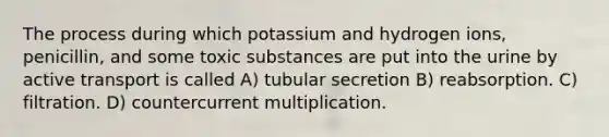 The process during which potassium and hydrogen ions, penicillin, and some toxic substances are put into the urine by active transport is called A) tubular secretion B) reabsorption. C) filtration. D) countercurrent multiplication.