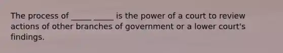 The process of _____ _____ is the power of a court to review actions of other branches of government or a lower court's findings.