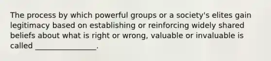 The process by which powerful groups or a society's elites gain legitimacy based on establishing or reinforcing widely shared beliefs about what is right or wrong, valuable or invaluable is called ________________.