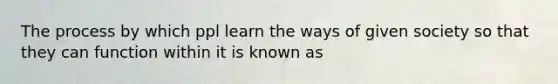 The process by which ppl learn the ways of given society so that they can function within it is known as