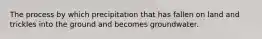 The process by which precipitation that has fallen on land and trickles into the ground and becomes groundwater.