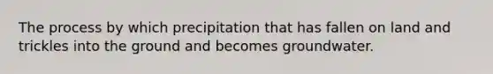 The process by which precipitation that has fallen on land and trickles into the ground and becomes groundwater.