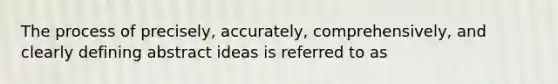 The process of precisely, accurately, comprehensively, and clearly defining abstract ideas is referred to as