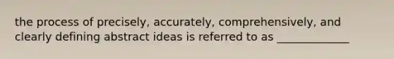 the process of precisely, accurately, comprehensively, and clearly defining abstract ideas is referred to as _____________