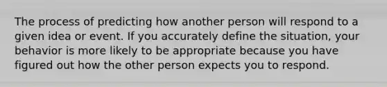 The process of predicting how another person will respond to a given idea or event. If you accurately define the situation, your behavior is more likely to be appropriate because you have figured out how the other person expects you to respond.