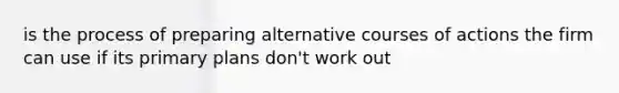 is the process of preparing alternative courses of actions the firm can use if its primary plans don't work out