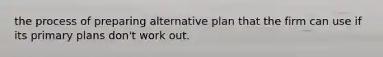 the process of preparing alternative plan that the firm can use if its primary plans don't work out.