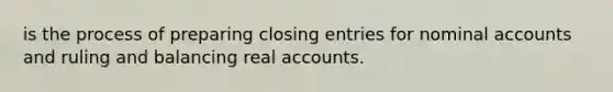 is the process of preparing closing entries for nominal accounts and ruling and balancing real accounts.