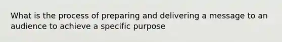 What is the process of preparing and delivering a message to an audience to achieve a specific purpose