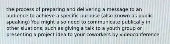 the process of preparing and delivering a message to an audience to achieve a specific purpose (also known as public speaking) You might also need to communicate publically in other siuations, such as giving a talk to a youth group or presenting a project idea to your coworkers by videoconference