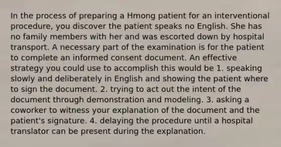 In the process of preparing a Hmong patient for an interventional procedure, you discover the patient speaks no English. She has no family members with her and was escorted down by hospital transport. A necessary part of the examination is for the patient to complete an informed consent document. An effective strategy you could use to accomplish this would be 1. speaking slowly and deliberately in English and showing the patient where to sign the document. 2. trying to act out the intent of the document through demonstration and modeling. 3. asking a coworker to witness your explanation of the document and the patient's signature. 4. delaying the procedure until a hospital translator can be present during the explanation.