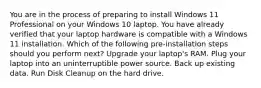 You are in the process of preparing to install Windows 11 Professional on your Windows 10 laptop. You have already verified that your laptop hardware is compatible with a Windows 11 installation. Which of the following pre-installation steps should you perform next? Upgrade your laptop's RAM. Plug your laptop into an uninterruptible power source. Back up existing data. Run Disk Cleanup on the hard drive.