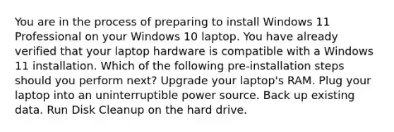 You are in the process of preparing to install Windows 11 Professional on your Windows 10 laptop. You have already verified that your laptop hardware is compatible with a Windows 11 installation. Which of the following pre-installation steps should you perform next? Upgrade your laptop's RAM. Plug your laptop into an uninterruptible power source. Back up existing data. Run Disk Cleanup on the hard drive.