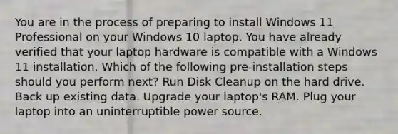 You are in the process of preparing to install Windows 11 Professional on your Windows 10 laptop. You have already verified that your laptop hardware is compatible with a Windows 11 installation. Which of the following pre-installation steps should you perform next? Run Disk Cleanup on the hard drive. Back up existing data. Upgrade your laptop's RAM. Plug your laptop into an uninterruptible power source.