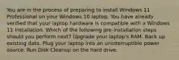 You are in the process of preparing to install Windows 11 Professional on your Windows 10 laptop. You have already verified that your laptop hardware is compatible with a Windows 11 installation. Which of the following pre-installation steps should you perform next? Upgrade your laptop's RAM. Back up existing data. Plug your laptop into an uninterruptible power source. Run Disk Cleanup on the hard drive.