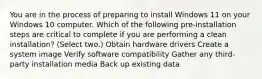 You are in the process of preparing to install Windows 11 on your Windows 10 computer. Which of the following pre-installation steps are critical to complete if you are performing a clean installation? (Select two.) Obtain hardware drivers Create a system image Verify software compatibility Gather any third-party installation media Back up existing data