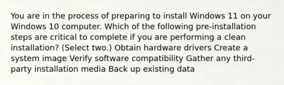 You are in the process of preparing to install Windows 11 on your Windows 10 computer. Which of the following pre-installation steps are critical to complete if you are performing a clean installation? (Select two.) Obtain hardware drivers Create a system image Verify software compatibility Gather any third-party installation media Back up existing data