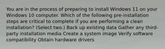 You are in the process of preparing to install Windows 11 on your Windows 10 computer. Which of the following pre-installation steps are critical to complete if you are performing a clean installation? (Select two.) Back up existing data Gather any third-party installation media Create a system image Verify software compatibility Obtain hardware drivers