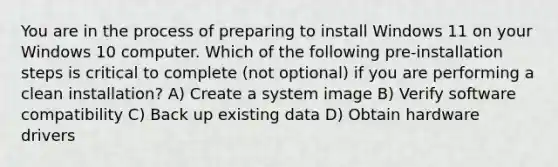 You are in the process of preparing to install Windows 11 on your Windows 10 computer. Which of the following pre-installation steps is critical to complete (not optional) if you are performing a clean installation? A) Create a system image B) Verify software compatibility C) Back up existing data D) Obtain hardware drivers