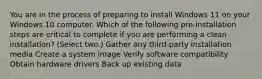 You are in the process of preparing to install Windows 11 on your Windows 10 computer. Which of the following pre-installation steps are critical to complete if you are performing a clean installation? (Select two.) Gather any third-party installation media Create a system image Verify software compatibility Obtain hardware drivers Back up existing data