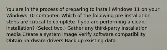 You are in the process of preparing to install Windows 11 on your Windows 10 computer. Which of the following pre-installation steps are critical to complete if you are performing a clean installation? (Select two.) Gather any third-party installation media Create a system image Verify software compatibility Obtain hardware drivers Back up existing data