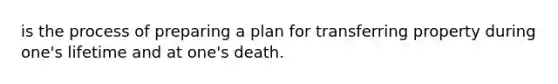 is the process of preparing a plan for transferring property during one's lifetime and at one's death.