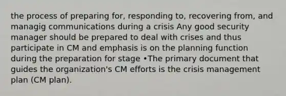 the process of preparing for, responding to, recovering from, and managig communications during a crisis Any good security manager should be prepared to deal with crises and thus participate in CM and emphasis is on the planning function during the preparation for stage •The primary document that guides the organization's CM efforts is the crisis management plan (CM plan).