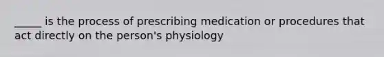 _____ is the process of prescribing medication or procedures that act directly on the person's physiology