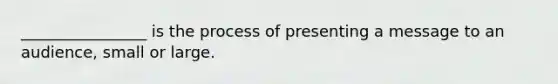 ________________ is the process of presenting a message to an audience, small or large.