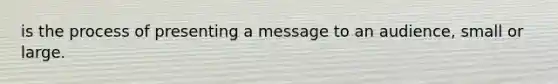 is the process of presenting a message to an audience, small or large.