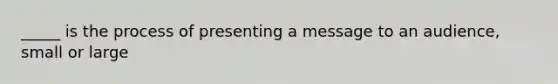 _____ is the process of presenting a message to an audience, small or large