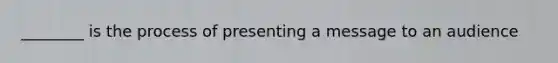 ________ is the process of presenting a message to an audience