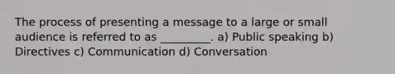 The process of presenting a message to a large or small audience is referred to as _________. a) Public speaking b) Directives c) Communication d) Conversation