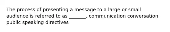 The process of presenting a message to a large or small audience is referred to as _______. communication conversation public speaking directives