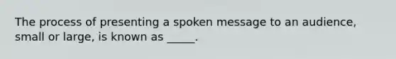 The process of presenting a spoken message to an audience, small or large, is known as _____.