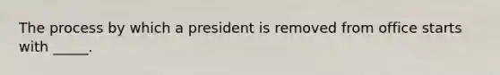 The process by which a president is removed from office starts with _____.