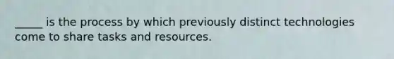 _____ is the process by which previously distinct technologies come to share tasks and resources.