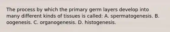 The process by which the primary germ layers develop into many different kinds of tissues is called: A. spermatogenesis. B. oogenesis. C. organogenesis. D. histogenesis.