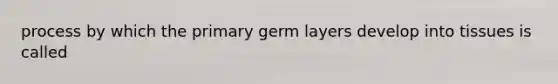 process by which the primary germ layers develop into tissues is called