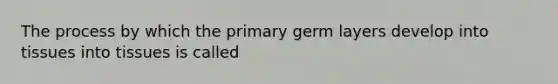 The process by which the primary germ layers develop into tissues into tissues is called