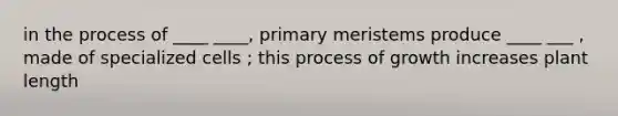 in the process of ____ ____, primary meristems produce ____ ___ , made of specialized cells ; this process of growth increases plant length