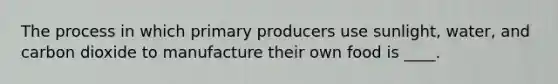 The process in which primary producers use sunlight, water, and carbon dioxide to manufacture their own food is ____.